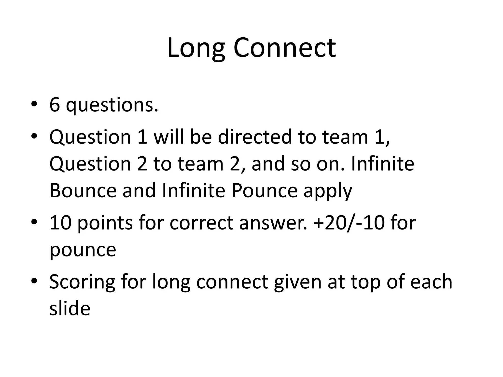 Long Connect
• 6 questions.
• Question 1 will be directed to team 1,
Question 2 to team 2, and so on. Infinite
Bounce and Infinite Pounce apply
• 10 points for correct answer. +20/-10 for
pounce
• Scoring for long connect given at top of each
slide
 
