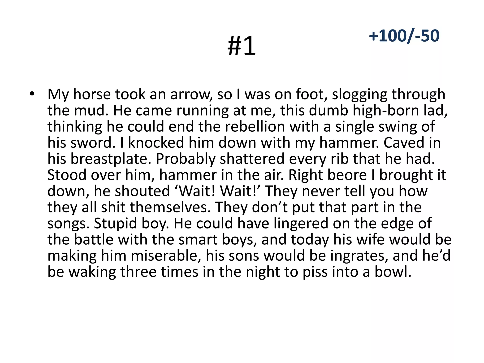 #1
• My horse took an arrow, so I was on foot, slogging through
the mud. He came running at me, this dumb high-born lad,
thinking he could end the rebellion with a single swing of
his sword. I knocked him down with my hammer. Caved in
his breastplate. Probably shattered every rib that he had.
Stood over him, hammer in the air. Right beore I brought it
down, he shouted ‘Wait! Wait!’ They never tell you how
they all shit themselves. They don’t put that part in the
songs. Stupid boy. He could have lingered on the edge of
the battle with the smart boys, and today his wife would be
making him miserable, his sons would be ingrates, and he’d
be waking three times in the night to piss into a bowl.
+100/-50
 
