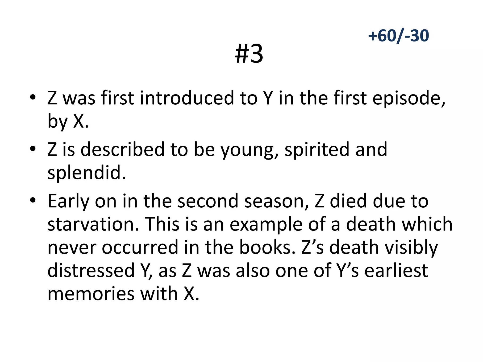 • Z was first introduced to Y in the first episode,
by X.
• Z is described to be young, spirited and
splendid.
• Early on in the second season, Z died due to
starvation. This is an example of a death which
never occurred in the books. Z’s death visibly
distressed Y, as Z was also one of Y’s earliest
memories with X.
#3
+60/-30
 