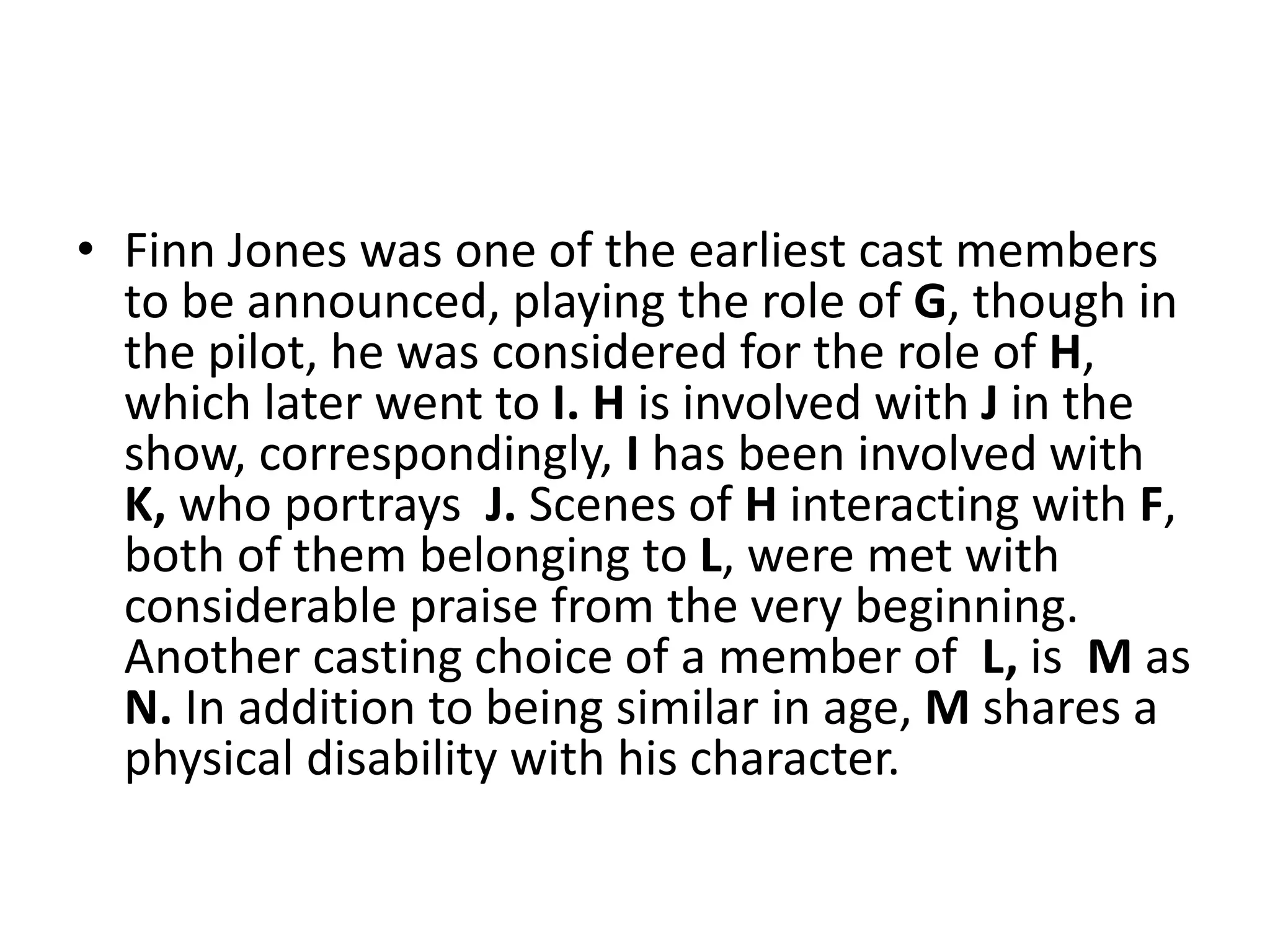 • Finn Jones was one of the earliest cast members
to be announced, playing the role of G, though in
the pilot, he was considered for the role of H,
which later went to I. H is involved with J in the
show, correspondingly, I has been involved with
K, who portrays J. Scenes of H interacting with F,
both of them belonging to L, were met with
considerable praise from the very beginning.
Another casting choice of a member of L, is M as
N. In addition to being similar in age, M shares a
physical disability with his character.
 
