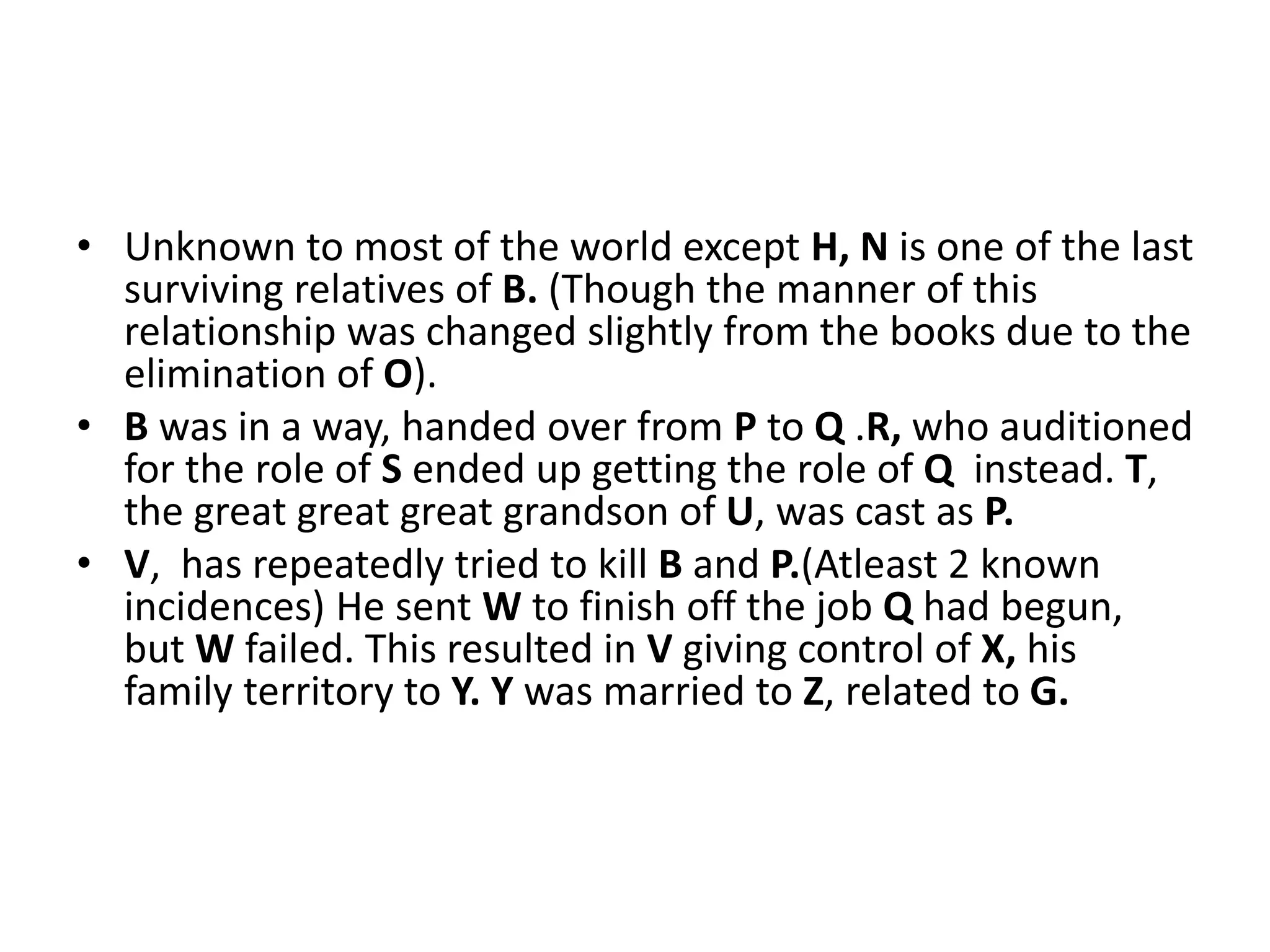 • Unknown to most of the world except H, N is one of the last
surviving relatives of B. (Though the manner of this
relationship was changed slightly from the books due to the
elimination of O).
• B was in a way, handed over from P to Q .R, who auditioned
for the role of S ended up getting the role of Q instead. T,
the great great great grandson of U, was cast as P.
• V, has repeatedly tried to kill B and P.(Atleast 2 known
incidences) He sent W to finish off the job Q had begun,
but W failed. This resulted in V giving control of X, his
family territory to Y. Y was married to Z, related to G.
 