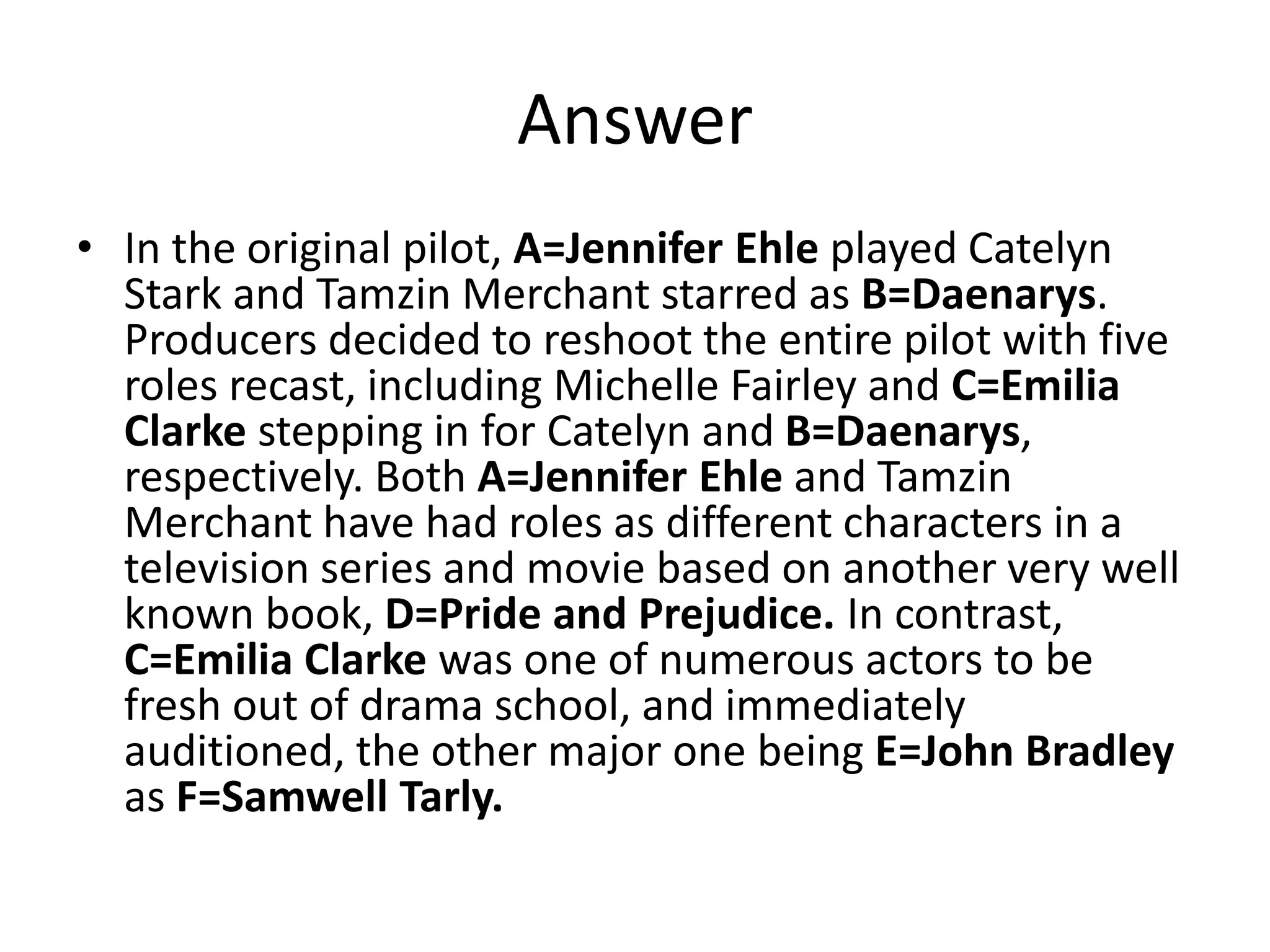 Answer
• In the original pilot, A=Jennifer Ehle played Catelyn
Stark and Tamzin Merchant starred as B=Daenarys.
Producers decided to reshoot the entire pilot with five
roles recast, including Michelle Fairley and C=Emilia
Clarke stepping in for Catelyn and B=Daenarys,
respectively. Both A=Jennifer Ehle and Tamzin
Merchant have had roles as different characters in a
television series and movie based on another very well
known book, D=Pride and Prejudice. In contrast,
C=Emilia Clarke was one of numerous actors to be
fresh out of drama school, and immediately
auditioned, the other major one being E=John Bradley
as F=Samwell Tarly.
 