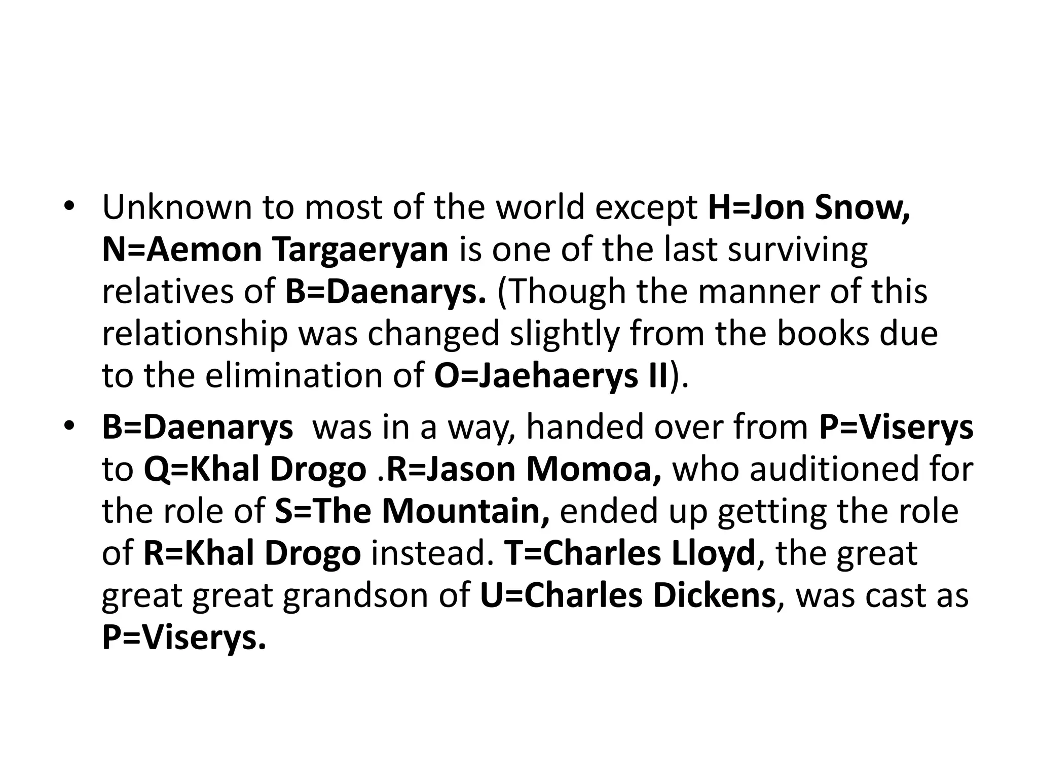 • Unknown to most of the world except H=Jon Snow,
N=Aemon Targaeryan is one of the last surviving
relatives of B=Daenarys. (Though the manner of this
relationship was changed slightly from the books due
to the elimination of O=Jaehaerys II).
• B=Daenarys was in a way, handed over from P=Viserys
to Q=Khal Drogo .R=Jason Momoa, who auditioned for
the role of S=The Mountain, ended up getting the role
of R=Khal Drogo instead. T=Charles Lloyd, the great
great great grandson of U=Charles Dickens, was cast as
P=Viserys.
 