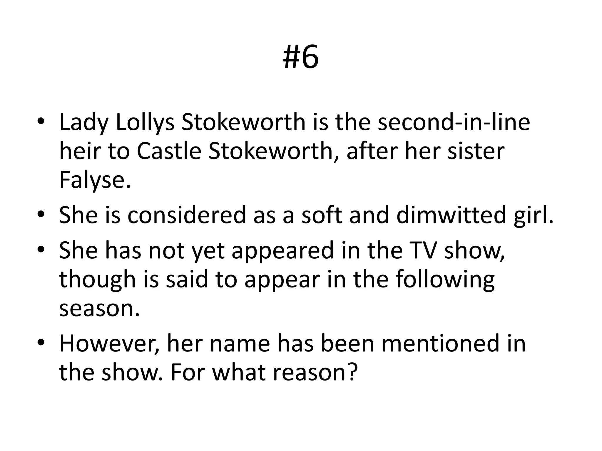 #6
• Lady Lollys Stokeworth is the second-in-line
heir to Castle Stokeworth, after her sister
Falyse.
• She is considered as a soft and dimwitted girl.
• She has not yet appeared in the TV show,
though is said to appear in the following
season.
• However, her name has been mentioned in
the show. For what reason?
 