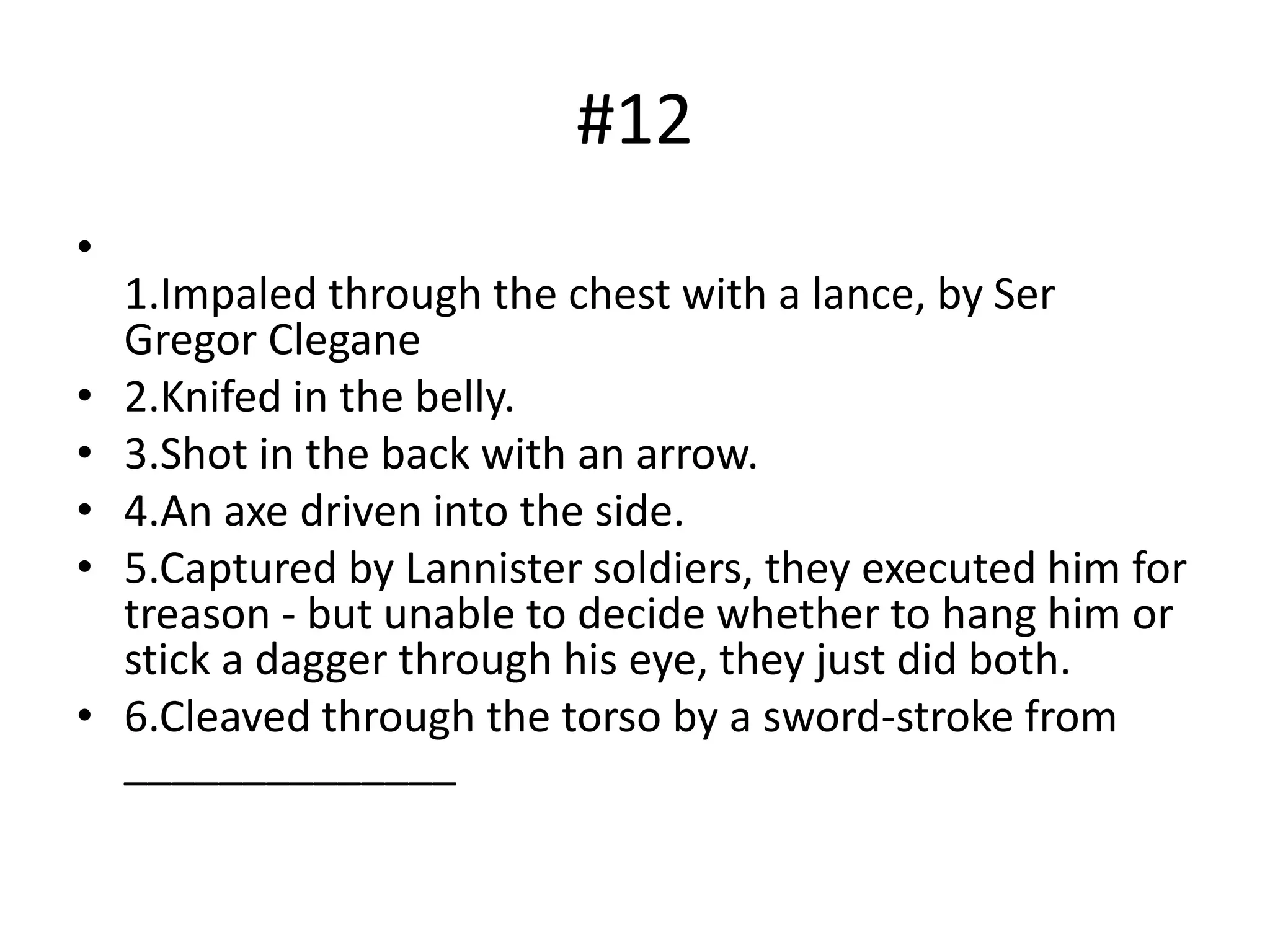 #12
•
1.Impaled through the chest with a lance, by Ser
Gregor Clegane
• 2.Knifed in the belly.
• 3.Shot in the back with an arrow.
• 4.An axe driven into the side.
• 5.Captured by Lannister soldiers, they executed him for
treason - but unable to decide whether to hang him or
stick a dagger through his eye, they just did both.
• 6.Cleaved through the torso by a sword-stroke from
______________
 