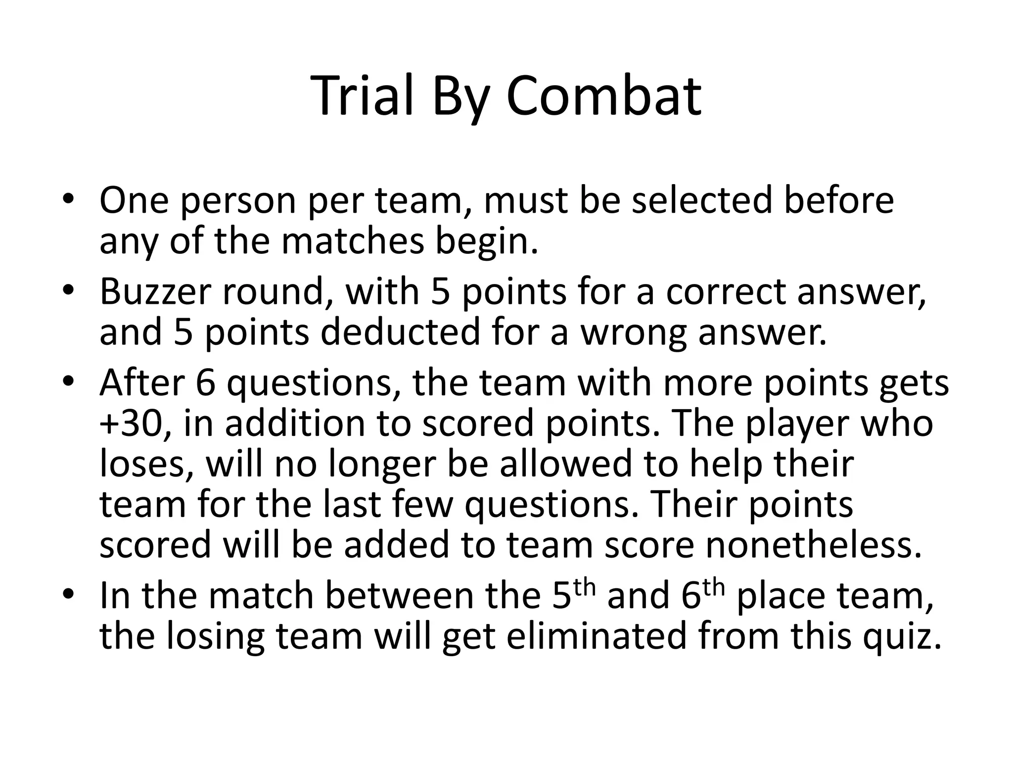 Trial By Combat
• One person per team, must be selected before
any of the matches begin.
• Buzzer round, with 5 points for a correct answer,
and 5 points deducted for a wrong answer.
• After 6 questions, the team with more points gets
+30, in addition to scored points. The player who
loses, will no longer be allowed to help their
team for the last few questions. Their points
scored will be added to team score nonetheless.
• In the match between the 5th and 6th place team,
the losing team will get eliminated from this quiz.
 