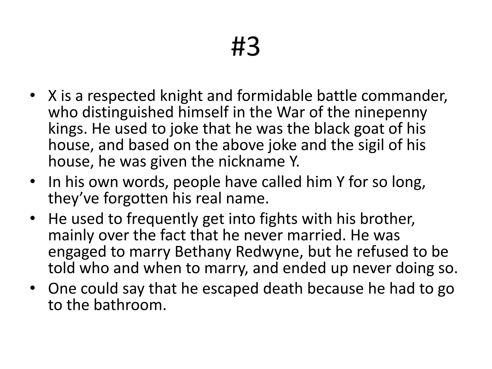 #3
• X is a respected knight and formidable battle commander,
who distinguished himself in the War of the ninepenny
kings. He used to joke that he was the black goat of his
house, and based on the above joke and the sigil of his
house, he was given the nickname Y.
• In his own words, people have called him Y for so long,
they’ve forgotten his real name.
• He used to frequently get into fights with his brother,
mainly over the fact that he never married. He was
engaged to marry Bethany Redwyne, but he refused to be
told who and when to marry, and ended up never doing so.
• One could say that he escaped death because he had to go
to the bathroom.
 