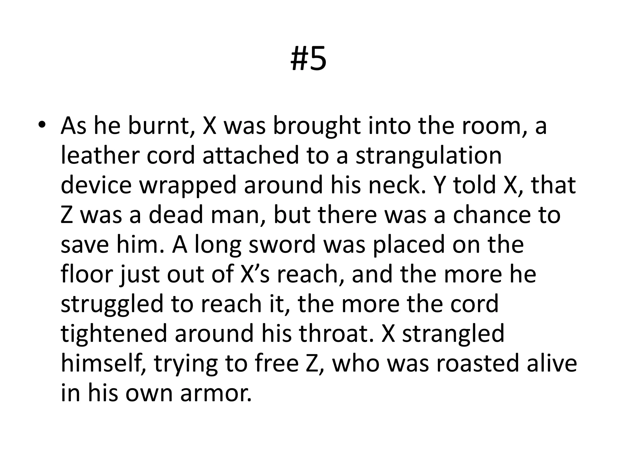 #5
• As he burnt, X was brought into the room, a
leather cord attached to a strangulation
device wrapped around his neck. Y told X, that
Z was a dead man, but there was a chance to
save him. A long sword was placed on the
floor just out of X’s reach, and the more he
struggled to reach it, the more the cord
tightened around his throat. X strangled
himself, trying to free Z, who was roasted alive
in his own armor.
 
