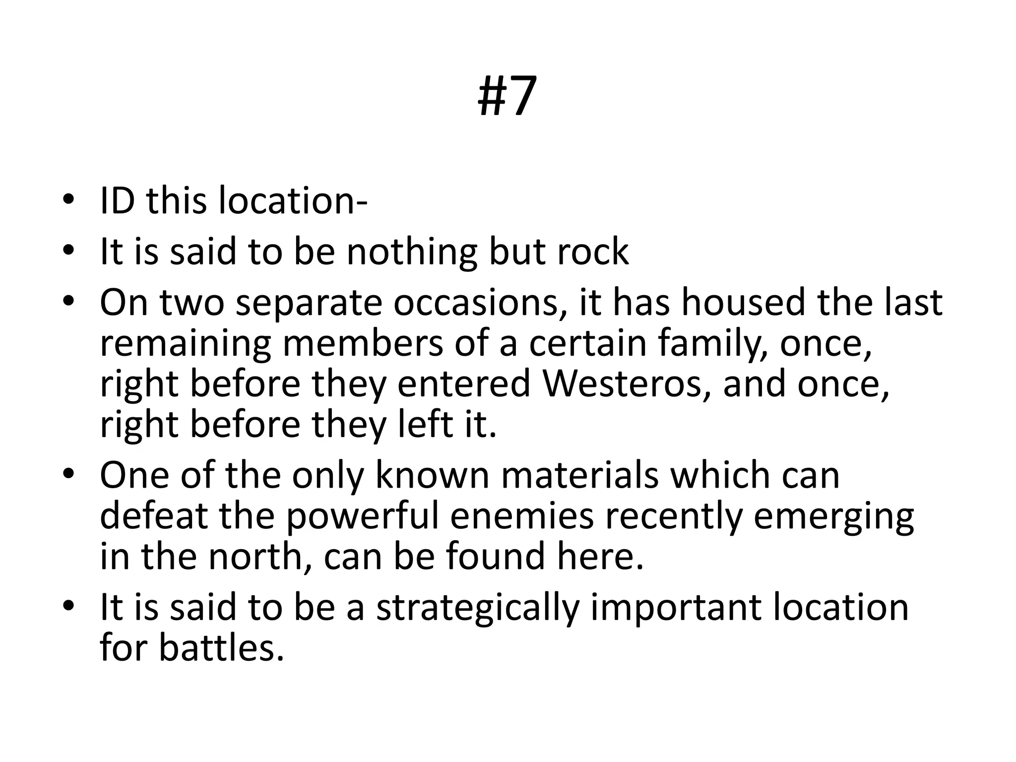 #7
• ID this location-
• It is said to be nothing but rock
• On two separate occasions, it has housed the last
remaining members of a certain family, once,
right before they entered Westeros, and once,
right before they left it.
• One of the only known materials which can
defeat the powerful enemies recently emerging
in the north, can be found here.
• It is said to be a strategically important location
for battles.
 