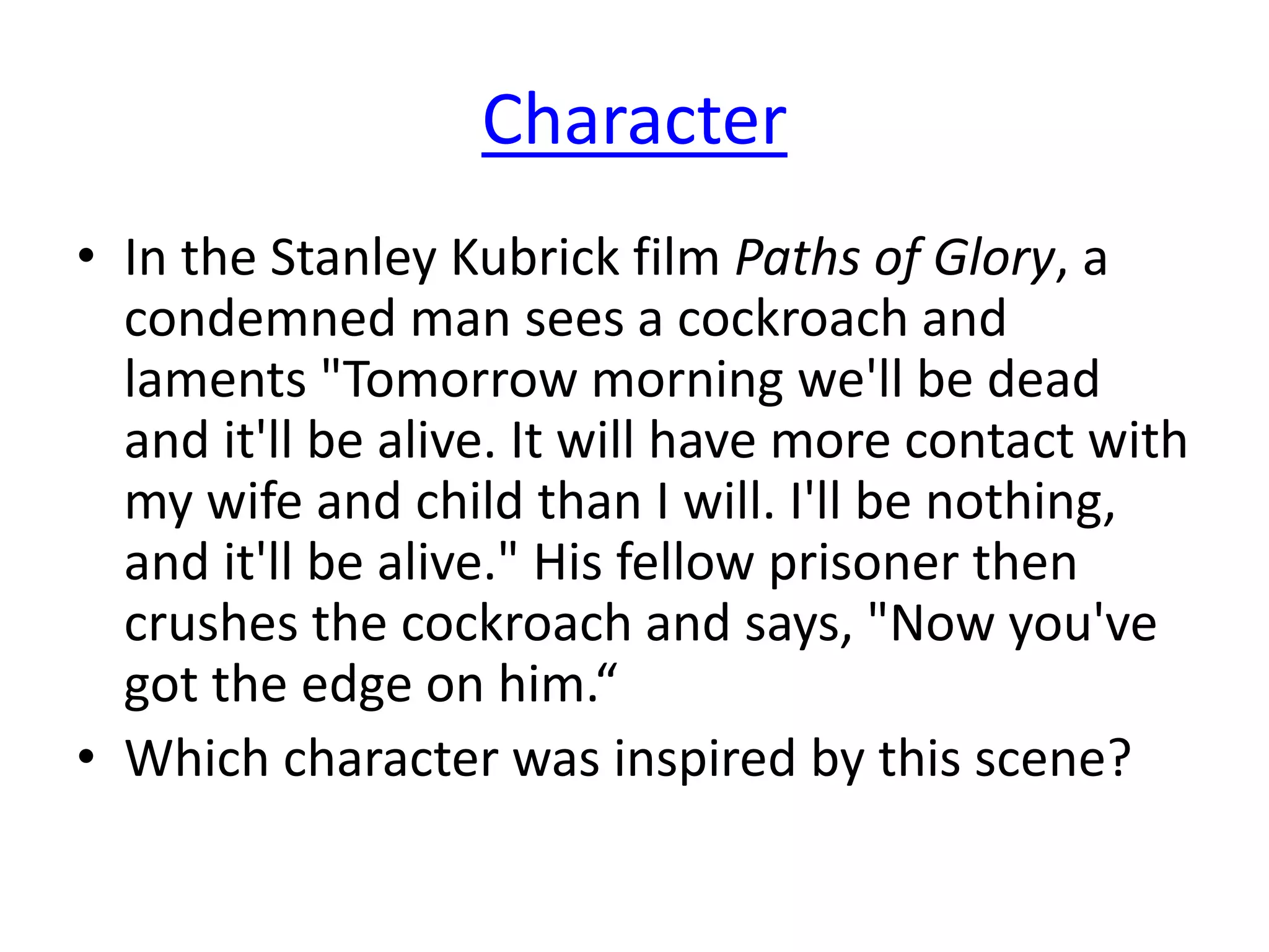 Character
• In the Stanley Kubrick film Paths of Glory, a
condemned man sees a cockroach and
laments "Tomorrow morning we'll be dead
and it'll be alive. It will have more contact with
my wife and child than I will. I'll be nothing,
and it'll be alive." His fellow prisoner then
crushes the cockroach and says, "Now you've
got the edge on him.“
• Which character was inspired by this scene?
 