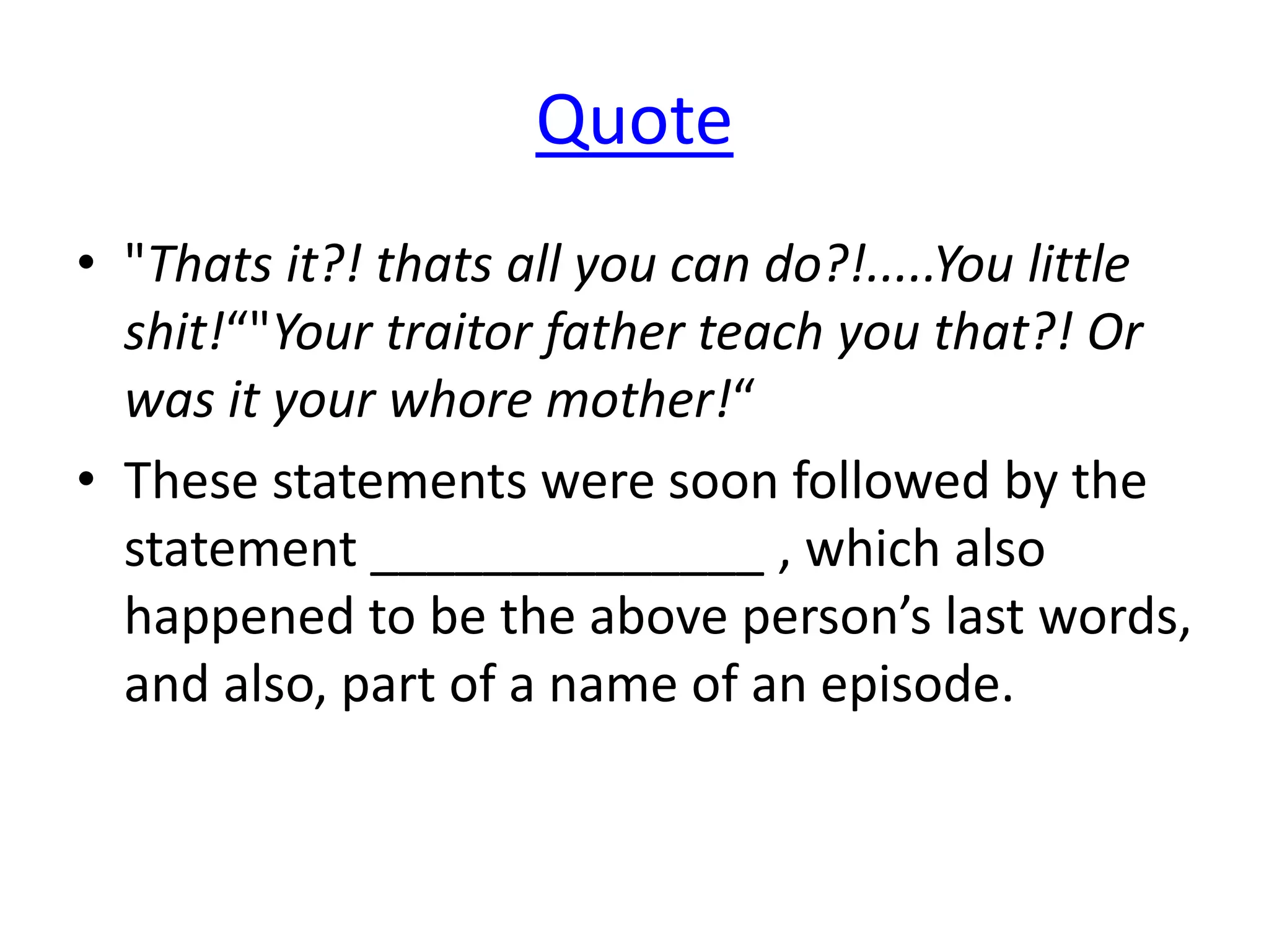 Quote
• "Thats it?! thats all you can do?!.....You little
shit!“"Your traitor father teach you that?! Or
was it your whore mother!“
• These statements were soon followed by the
statement ______________ , which also
happened to be the above person’s last words,
and also, part of a name of an episode.
 
