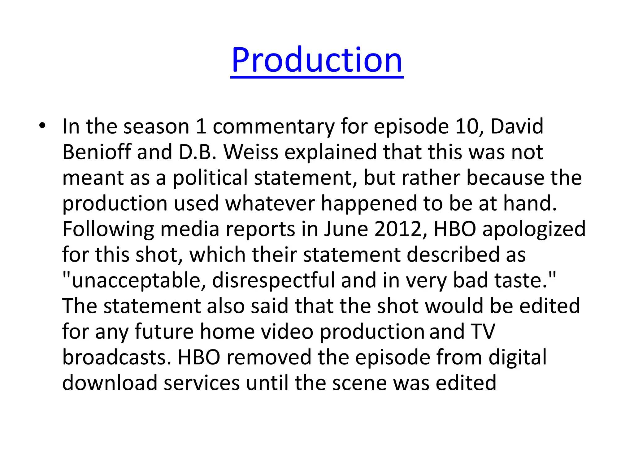 Production
• In the season 1 commentary for episode 10, David
Benioff and D.B. Weiss explained that this was not
meant as a political statement, but rather because the
production used whatever happened to be at hand.
Following media reports in June 2012, HBO apologized
for this shot, which their statement described as
"unacceptable, disrespectful and in very bad taste."
The statement also said that the shot would be edited
for any future home video productionand TV
broadcasts. HBO removed the episode from digital
download services until the scene was edited
 