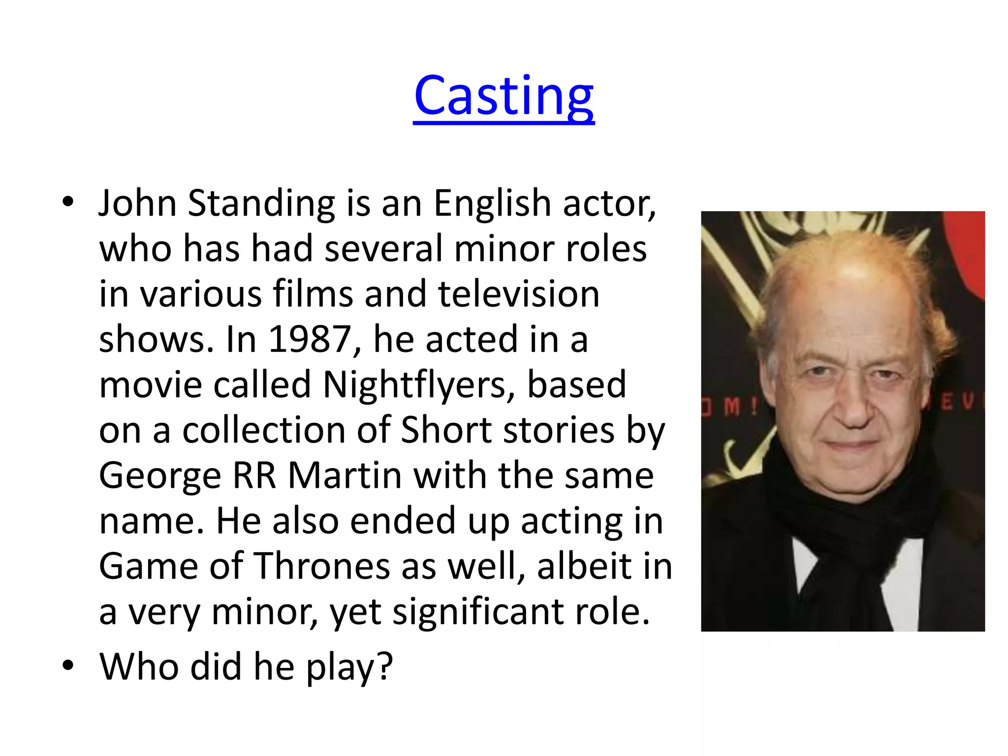 Casting
• John Standing is an English actor,
who has had several minor roles
in various films and television
shows. In 1987, he acted in a
movie called Nightflyers, based
on a collection of Short stories by
George RR Martin with the same
name. He also ended up acting in
Game of Thrones as well, albeit in
a very minor, yet significant role.
• Who did he play?
 