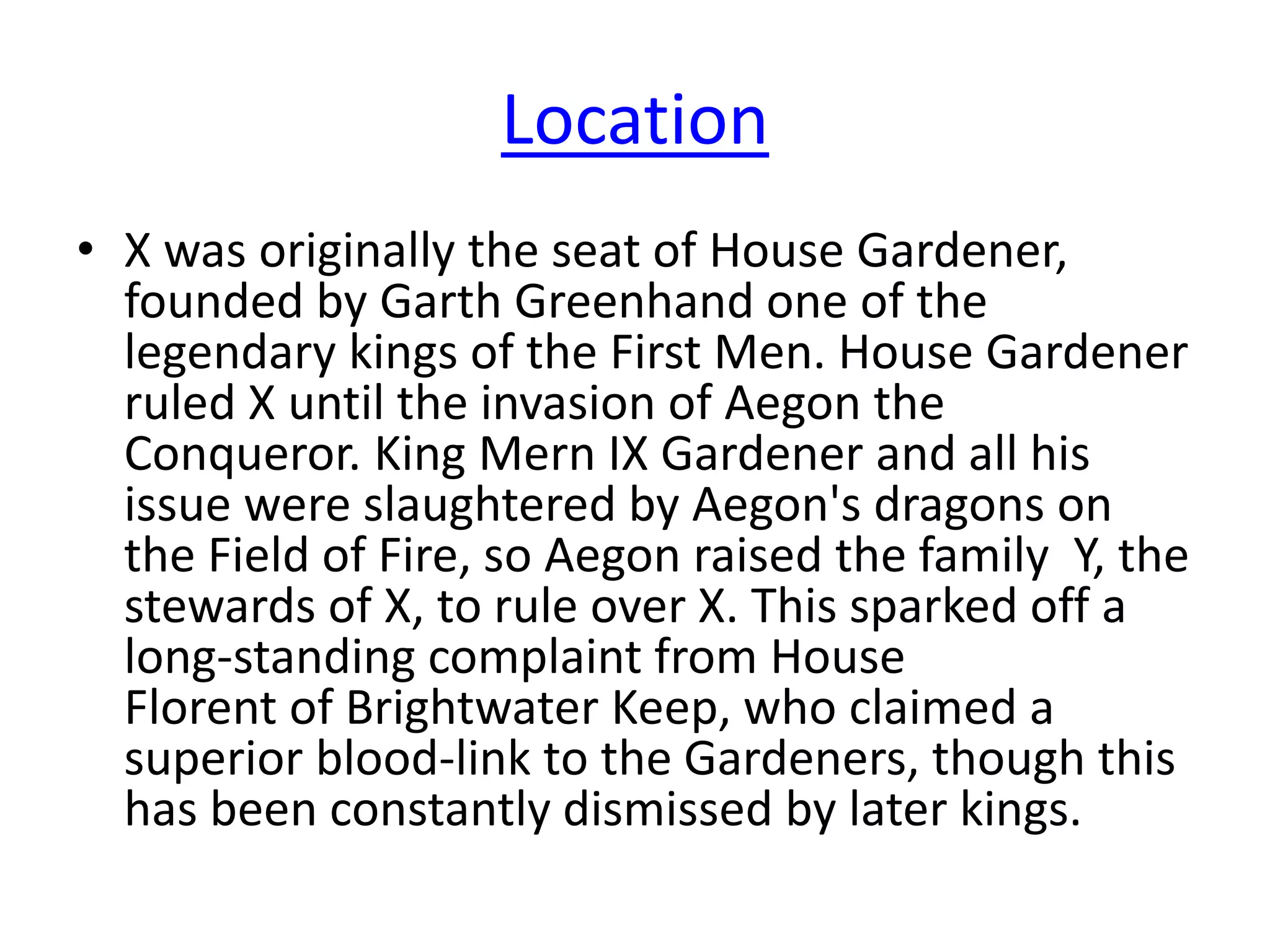 Location
• X was originally the seat of House Gardener,
founded by Garth Greenhand one of the
legendary kings of the First Men. House Gardener
ruled X until the invasion of Aegon the
Conqueror. King Mern IX Gardener and all his
issue were slaughtered by Aegon's dragons on
the Field of Fire, so Aegon raised the family Y, the
stewards of X, to rule over X. This sparked off a
long-standing complaint from House
Florent of Brightwater Keep, who claimed a
superior blood-link to the Gardeners, though this
has been constantly dismissed by later kings.
 