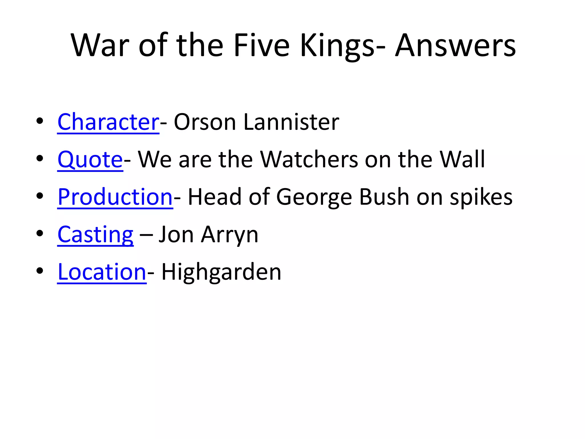 • Character- Orson Lannister
• Quote- We are the Watchers on the Wall
• Production- Head of George Bush on spikes
• Casting – Jon Arryn
• Location- Highgarden
War of the Five Kings- Answers
 