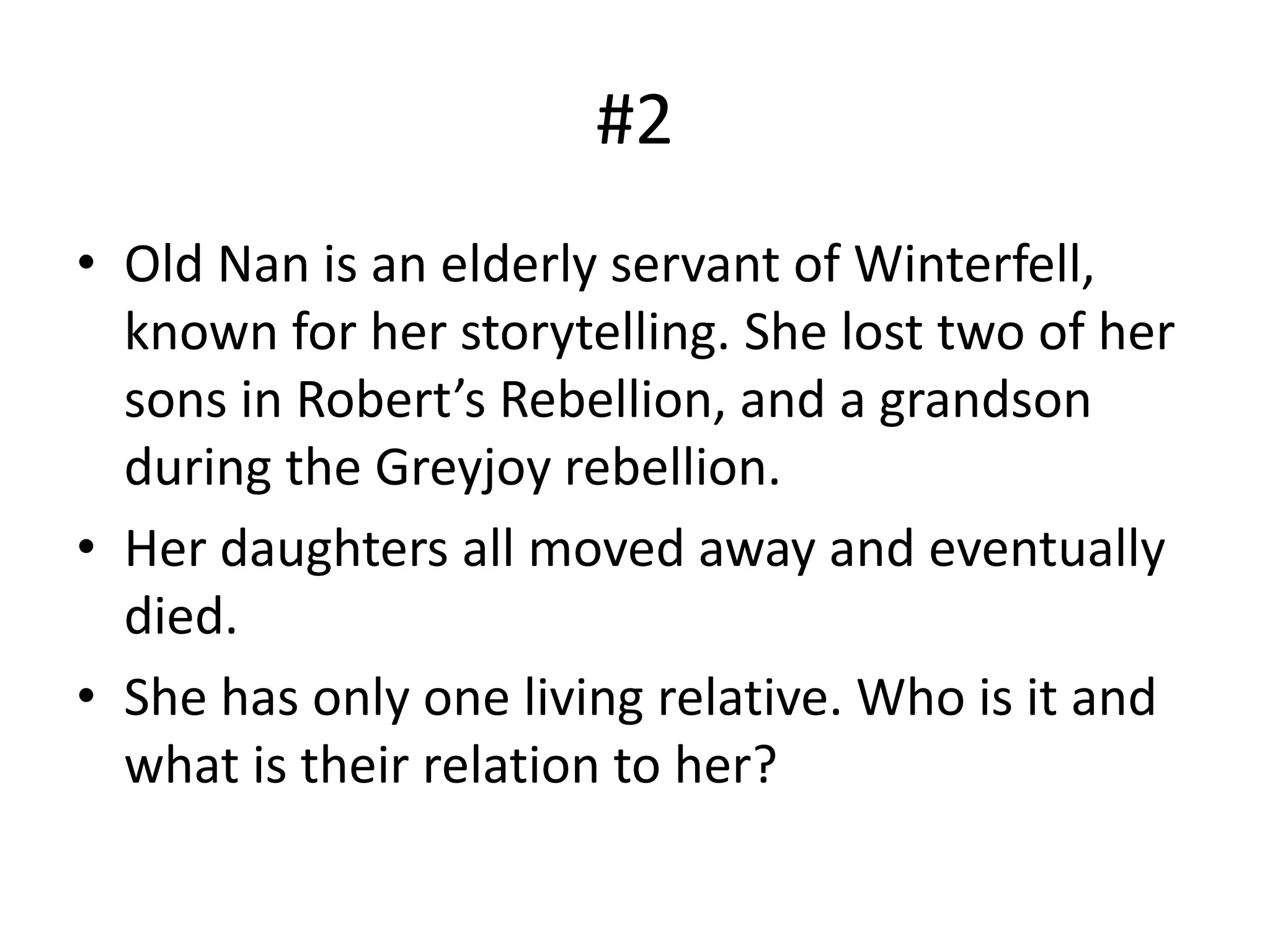 #2
• Old Nan is an elderly servant of Winterfell,
known for her storytelling. She lost two of her
sons in Robert’s Rebellion, and a grandson
during the Greyjoy rebellion.
• Her daughters all moved away and eventually
died.
• She has only one living relative. Who is it and
what is their relation to her?
 