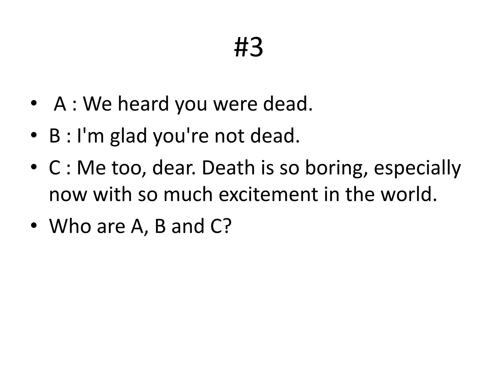 #3
• A : We heard you were dead.
• B : I'm glad you're not dead.
• C : Me too, dear. Death is so boring, especially
now with so much excitement in the world.
• Who are A, B and C?
 