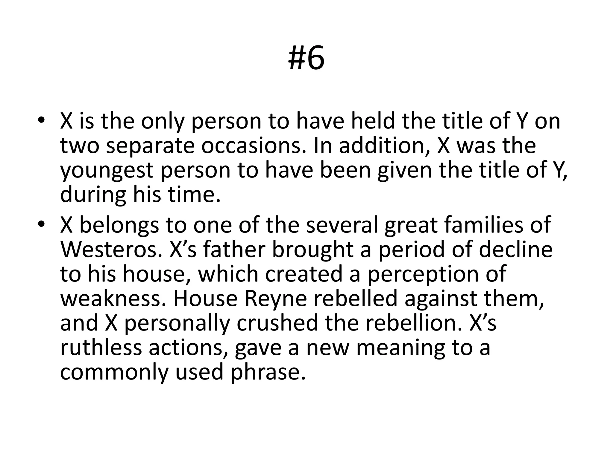 #6
• X is the only person to have held the title of Y on
two separate occasions. In addition, X was the
youngest person to have been given the title of Y,
during his time.
• X belongs to one of the several great families of
Westeros. X’s father brought a period of decline
to his house, which created a perception of
weakness. House Reyne rebelled against them,
and X personally crushed the rebellion. X’s
ruthless actions, gave a new meaning to a
commonly used phrase.
 