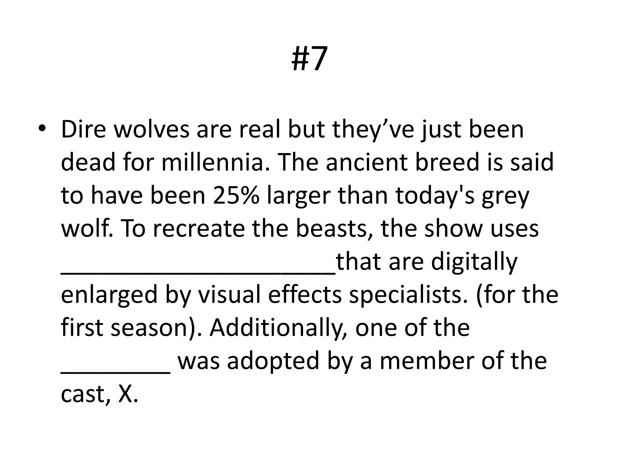 #7
• Dire wolves are real but they’ve just been
dead for millennia. The ancient breed is said
to have been 25% larger than today's grey
wolf. To recreate the beasts, the show uses
____________________that are digitally
enlarged by visual effects specialists. (for the
first season). Additionally, one of the
________ was adopted by a member of the
cast, X.
 