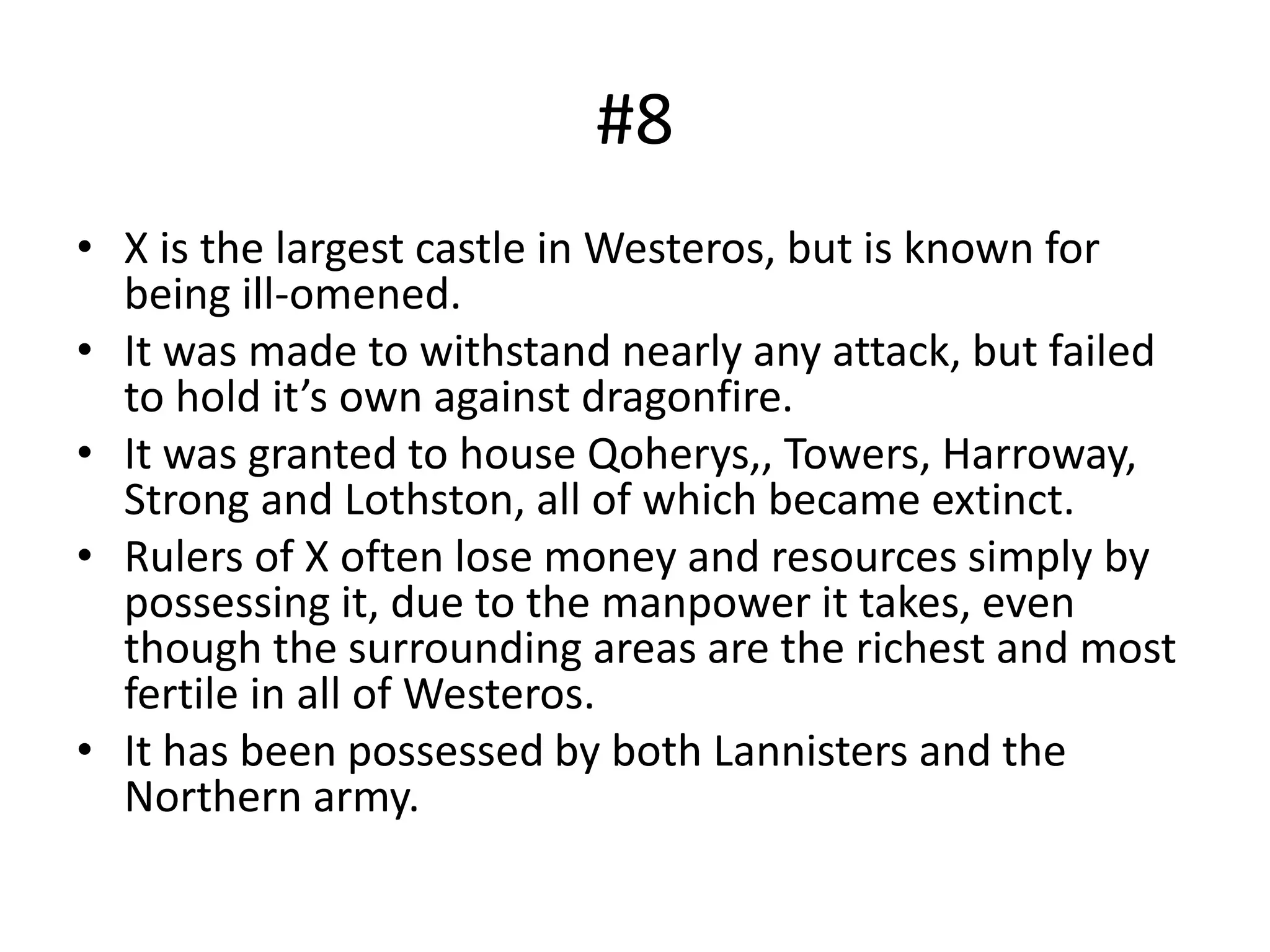 #8
• X is the largest castle in Westeros, but is known for
being ill-omened.
• It was made to withstand nearly any attack, but failed
to hold it’s own against dragonfire.
• It was granted to house Qoherys,, Towers, Harroway,
Strong and Lothston, all of which became extinct.
• Rulers of X often lose money and resources simply by
possessing it, due to the manpower it takes, even
though the surrounding areas are the richest and most
fertile in all of Westeros.
• It has been possessed by both Lannisters and the
Northern army.
 