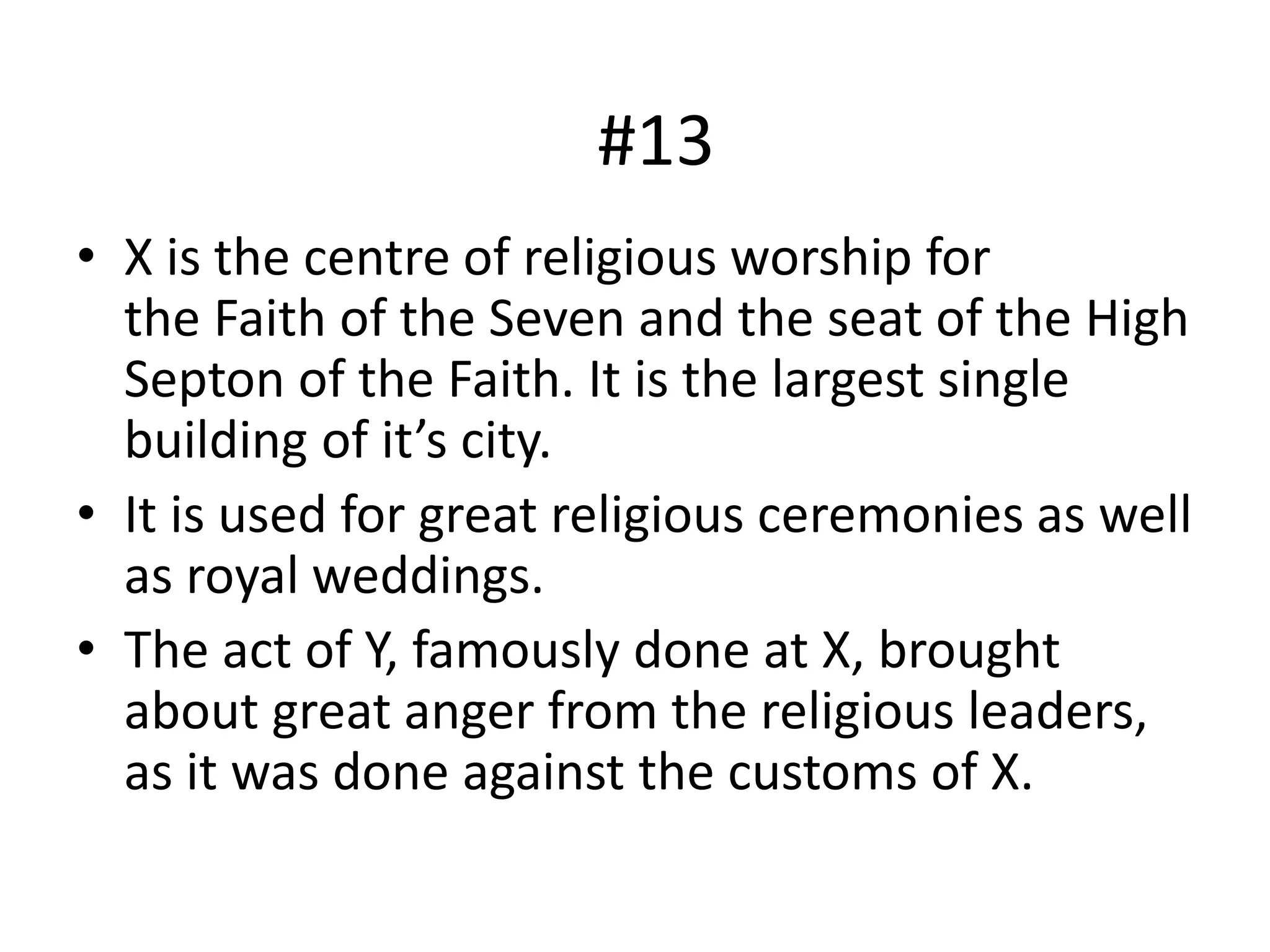 • X is the centre of religious worship for
the Faith of the Seven and the seat of the High
Septon of the Faith. It is the largest single
building of it’s city.
• It is used for great religious ceremonies as well
as royal weddings.
• The act of Y, famously done at X, brought
about great anger from the religious leaders,
as it was done against the customs of X.
#13
 
