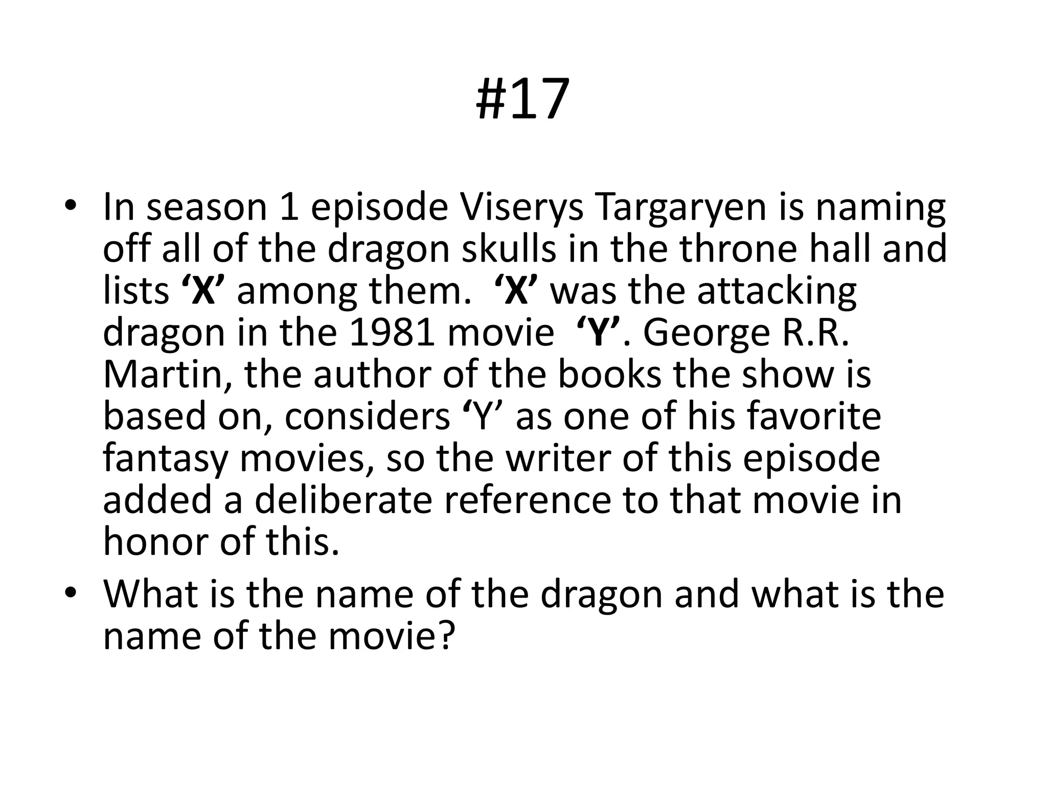 #17
• In season 1 episode Viserys Targaryen is naming
off all of the dragon skulls in the throne hall and
lists ‘X’ among them. ‘X’ was the attacking
dragon in the 1981 movie ‘Y’. George R.R.
Martin, the author of the books the show is
based on, considers ‘Y’ as one of his favorite
fantasy movies, so the writer of this episode
added a deliberate reference to that movie in
honor of this.
• What is the name of the dragon and what is the
name of the movie?
 