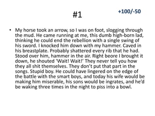 #1
• My horse took an arrow, so I was on foot, slogging through
the mud. He came running at me, this dumb high-born lad,
thinking he could end the rebellion with a single swing of
his sword. I knocked him down with my hammer. Caved in
his breastplate. Probably shattered every rib that he had.
Stood over him, hammer in the air. Right beore I brought it
down, he shouted ‘Wait! Wait!’ They never tell you how
they all shit themselves. They don’t put that part in the
songs. Stupid boy. He could have lingered on the edge of
the battle with the smart boys, and today his wife would be
making him miserable, his sons would be ingrates, and he’d
be waking three times in the night to piss into a bowl.
+100/-50
 