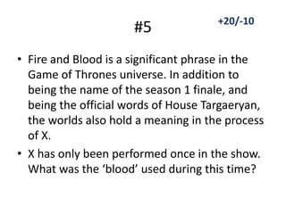 #5
• Fire and Blood is a significant phrase in the
Game of Thrones universe. In addition to
being the name of the season 1 finale, and
being the official words of House Targaeryan,
the worlds also hold a meaning in the process
of X.
• X has only been performed once in the show.
What was the ‘blood’ used during this time?
+20/-10
 