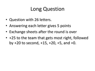 Long Question
• Question with 26 letters.
• Answering each letter gives 5 points
• Exchange sheets after the round is over
• +25 to the team that gets most right, followed
by +20 to second, +15, +20, +5, and +0.
 