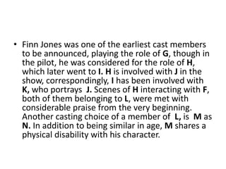 • Finn Jones was one of the earliest cast members
to be announced, playing the role of G, though in
the pilot, he was considered for the role of H,
which later went to I. H is involved with J in the
show, correspondingly, I has been involved with
K, who portrays J. Scenes of H interacting with F,
both of them belonging to L, were met with
considerable praise from the very beginning.
Another casting choice of a member of L, is M as
N. In addition to being similar in age, M shares a
physical disability with his character.
 