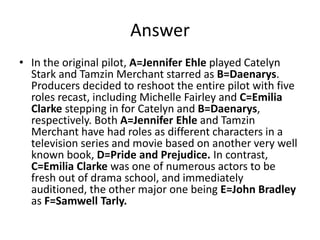 Answer
• In the original pilot, A=Jennifer Ehle played Catelyn
Stark and Tamzin Merchant starred as B=Daenarys.
Producers decided to reshoot the entire pilot with five
roles recast, including Michelle Fairley and C=Emilia
Clarke stepping in for Catelyn and B=Daenarys,
respectively. Both A=Jennifer Ehle and Tamzin
Merchant have had roles as different characters in a
television series and movie based on another very well
known book, D=Pride and Prejudice. In contrast,
C=Emilia Clarke was one of numerous actors to be
fresh out of drama school, and immediately
auditioned, the other major one being E=John Bradley
as F=Samwell Tarly.
 