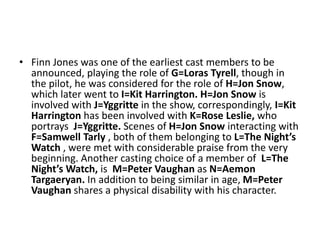 • Finn Jones was one of the earliest cast members to be
announced, playing the role of G=Loras Tyrell, though in
the pilot, he was considered for the role of H=Jon Snow,
which later went to I=Kit Harrington. H=Jon Snow is
involved with J=Yggritte in the show, correspondingly, I=Kit
Harrington has been involved with K=Rose Leslie, who
portrays J=Yggritte. Scenes of H=Jon Snow interacting with
F=Samwell Tarly , both of them belonging to L=The Night’s
Watch , were met with considerable praise from the very
beginning. Another casting choice of a member of L=The
Night’s Watch, is M=Peter Vaughan as N=Aemon
Targaeryan. In addition to being similar in age, M=Peter
Vaughan shares a physical disability with his character.
 