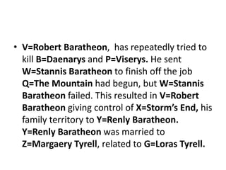 • V=Robert Baratheon, has repeatedly tried to
kill B=Daenarys and P=Viserys. He sent
W=Stannis Baratheon to finish off the job
Q=The Mountain had begun, but W=Stannis
Baratheon failed. This resulted in V=Robert
Baratheon giving control of X=Storm’s End, his
family territory to Y=Renly Baratheon.
Y=Renly Baratheon was married to
Z=Margaery Tyrell, related to G=Loras Tyrell.
 
