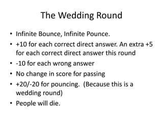 The Wedding Round
• Infinite Bounce, Infinite Pounce.
• +10 for each correct direct answer. An extra +5
for each correct direct answer this round
• -10 for each wrong answer
• No change in score for passing
• +20/-20 for pouncing. (Because this is a
wedding round)
• People will die.
 