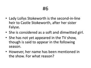 #6
• Lady Lollys Stokeworth is the second-in-line
heir to Castle Stokeworth, after her sister
Falyse.
• She is considered as a soft and dimwitted girl.
• She has not yet appeared in the TV show,
though is said to appear in the following
season.
• However, her name has been mentioned in
the show. For what reason?
 