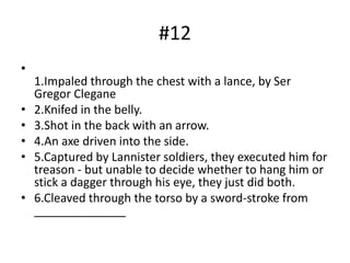 #12
•
1.Impaled through the chest with a lance, by Ser
Gregor Clegane
• 2.Knifed in the belly.
• 3.Shot in the back with an arrow.
• 4.An axe driven into the side.
• 5.Captured by Lannister soldiers, they executed him for
treason - but unable to decide whether to hang him or
stick a dagger through his eye, they just did both.
• 6.Cleaved through the torso by a sword-stroke from
______________
 