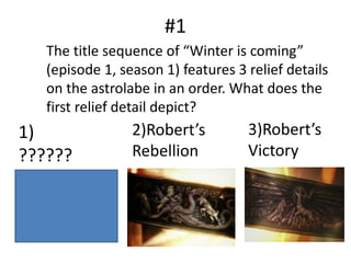 #1
The title sequence of “Winter is coming”
(episode 1, season 1) features 3 relief details
on the astrolabe in an order. What does the
first relief detail depict?
1)
??????
2)Robert’s
Rebellion
3)Robert’s
Victory
 