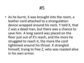 #5
• As he burnt, X was brought into the room, a
leather cord attached to a strangulation
device wrapped around his neck. Y told X, that
Z was a dead man, but there was a chance to
save him. A long sword was placed on the
floor just out of X’s reach, and the more he
struggled to reach it, the more the cord
tightened around his throat. X strangled
himself, trying to free Z, who was roasted alive
in his own armor.
 