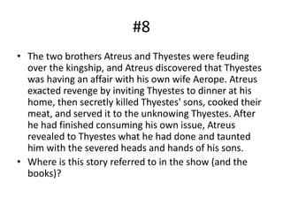 #8
• The two brothers Atreus and Thyestes were feuding
over the kingship, and Atreus discovered that Thyestes
was having an affair with his own wife Aerope. Atreus
exacted revenge by inviting Thyestes to dinner at his
home, then secretly killed Thyestes' sons, cooked their
meat, and served it to the unknowing Thyestes. After
he had finished consuming his own issue, Atreus
revealed to Thyestes what he had done and taunted
him with the severed heads and hands of his sons.
• Where is this story referred to in the show (and the
books)?
 
