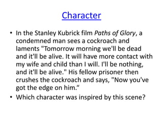 Character
• In the Stanley Kubrick film Paths of Glory, a
condemned man sees a cockroach and
laments "Tomorrow morning we'll be dead
and it'll be alive. It will have more contact with
my wife and child than I will. I'll be nothing,
and it'll be alive." His fellow prisoner then
crushes the cockroach and says, "Now you've
got the edge on him.“
• Which character was inspired by this scene?
 