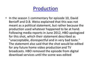 Production
• In the season 1 commentary for episode 10, David
Benioff and D.B. Weiss explained that this was not
meant as a political statement, but rather because the
production used whatever happened to be at hand.
Following media reports in June 2012, HBO apologized
for this shot, which their statement described as
"unacceptable, disrespectful and in very bad taste."
The statement also said that the shot would be edited
for any future home video productionand TV
broadcasts. HBO removed the episode from digital
download services until the scene was edited
 