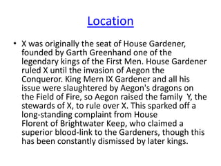 Location
• X was originally the seat of House Gardener,
founded by Garth Greenhand one of the
legendary kings of the First Men. House Gardener
ruled X until the invasion of Aegon the
Conqueror. King Mern IX Gardener and all his
issue were slaughtered by Aegon's dragons on
the Field of Fire, so Aegon raised the family Y, the
stewards of X, to rule over X. This sparked off a
long-standing complaint from House
Florent of Brightwater Keep, who claimed a
superior blood-link to the Gardeners, though this
has been constantly dismissed by later kings.
 