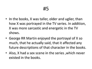 #5
• In the books, X was taller, older and uglier, than
how X was portrayed in the TV series. In addition,
X was more sarcastic and energetic in the TV
shows.
• George RR Martin enjoyed the portrayal of X so
much, that he actually said, that it affected any
future descriptions of that character in the books.
• Also, X had a sex scene in the series ,which never
existed in the books.
 