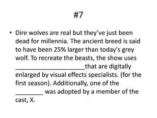 #7
• Dire wolves are real but they’ve just been
dead for millennia. The ancient breed is said
to have been 25% larger than today's grey
wolf. To recreate the beasts, the show uses
____________________that are digitally
enlarged by visual effects specialists. (for the
first season). Additionally, one of the
________ was adopted by a member of the
cast, X.
 