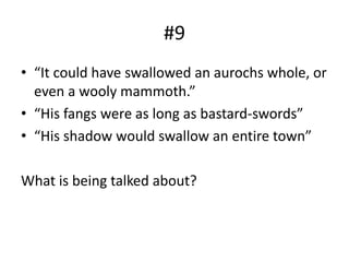 #9
• “It could have swallowed an aurochs whole, or
even a wooly mammoth.”
• “His fangs were as long as bastard-swords”
• “His shadow would swallow an entire town”
What is being talked about?
 