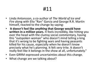 #11
• Linda Antonsson, a co-author of The World of Ice and
Fire along with Elio "Ran" Garcia and George R.R. Martin
himself, reacted to the change by saying-
• It doesn't feel like anything that George would have
written in a million years. It feels incredibly, like hitting you
over the head with the clumsy social commentary, having
this "outspoken woman" who doesn't mind telling a king
that it's wrong to be fighting wars and having peasants
killed for his cause, especially when he doesn't know
precisely what he's planning. It felt very trite. It doesn't
really feel like it belongs in the show at all, unfortunately.“
• Even GRRM expressed uncertainties about this change.
• What change are we talking about?
 