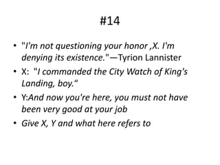 #14
• "I'm not questioning your honor ,X. I'm
denying its existence."―Tyrion Lannister
• X: "I commanded the City Watch of King's
Landing, boy.“
• Y:And now you're here, you must not have
been very good at your job
• Give X, Y and what here refers to
 