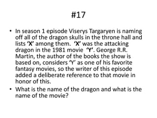 #17
• In season 1 episode Viserys Targaryen is naming
off all of the dragon skulls in the throne hall and
lists ‘X’ among them. ‘X’ was the attacking
dragon in the 1981 movie ‘Y’. George R.R.
Martin, the author of the books the show is
based on, considers ‘Y’ as one of his favorite
fantasy movies, so the writer of this episode
added a deliberate reference to that movie in
honor of this.
• What is the name of the dragon and what is the
name of the movie?
 
