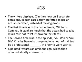 #18
• The writers displayed X in the show on 2 separate
occasions. In both cases, they preferred to use an
actual specimen, instead of making props.
• The first time was in the first episode, ‘Winter is
Coming’. It stank so much that the actors had to take
much care not to let it show on their faces.
• The second time was in the episode, ‘You Win or You
Die’. Charles Dance had required one hour of training
by a professional _______, in order to work with it.
• X pointed towards an ominous sign, which then
occurred shortly afterwards.
 