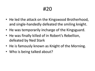 #20
• He led the attack on the Kingswood Brotherhood,
and single-handedly defeated the smiling knight.
• He was temporarily incharge of the Kingsguard.
• He was finally killed of in Robert’s Rebellion,
defeated by Ned Stark
• He is famously known as Knight of the Morning.
• Who is being talked about?
 